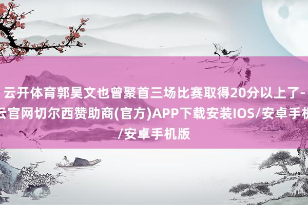 云开体育郭昊文也曾聚首三场比赛取得20分以上了-开云官网切尔西赞助商(官方)APP下载安装IOS/安卓手机版