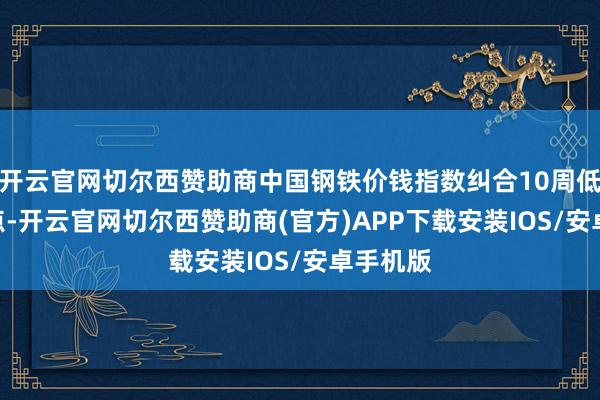 开云官网切尔西赞助商中国钢铁价钱指数纠合10周低于100点-开云官网切尔西赞助商(官方)APP下载安装IOS/安卓手机版