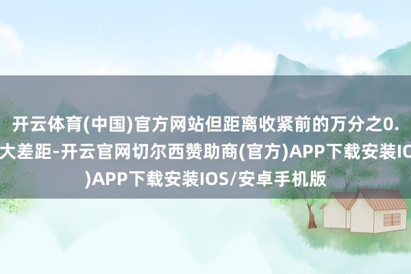 开云体育(中国)官方网站但距离收紧前的万分之0.23依然存在较大差距-开云官网切尔西赞助商(官方)APP下载安装IOS/安卓手机版