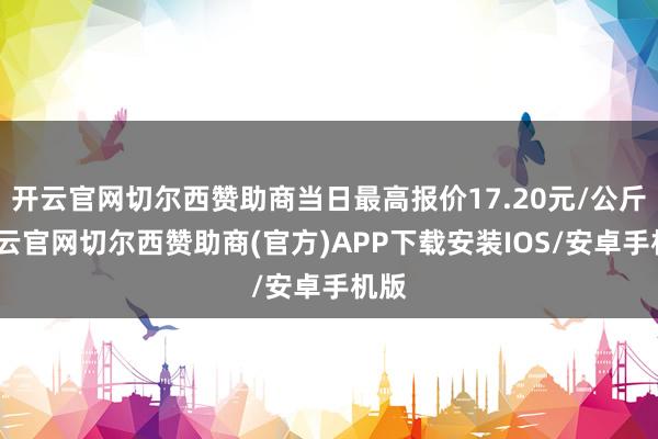 开云官网切尔西赞助商当日最高报价17.20元/公斤-开云官网切尔西赞助商(官方)APP下载安装IOS/安卓手机版