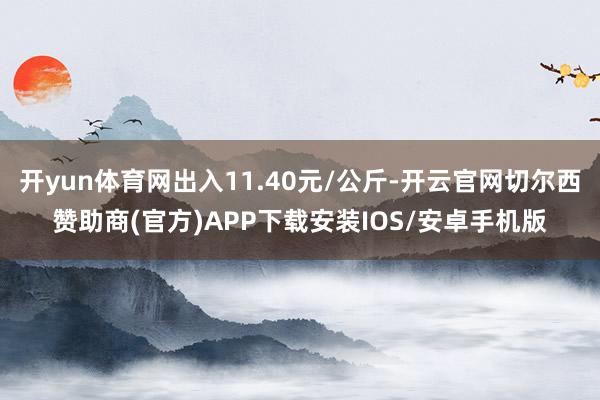 开yun体育网出入11.40元/公斤-开云官网切尔西赞助商(官方)APP下载安装IOS/安卓手机版