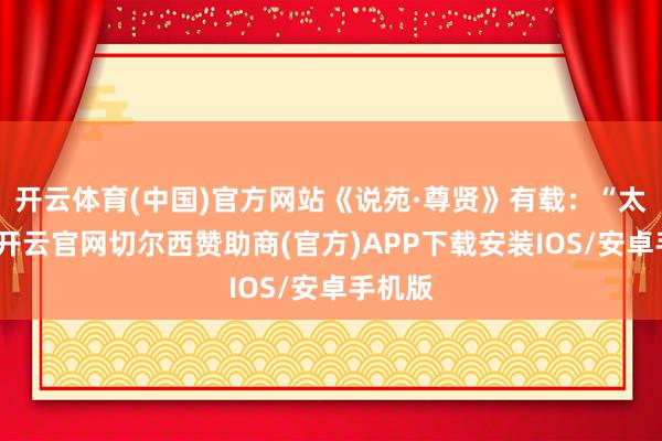 开云体育(中国)官方网站《说苑·尊贤》有载：“太公望-开云官网切尔西赞助商(官方)APP下载安装IOS/安卓手机版