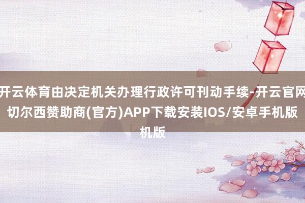 开云体育由决定机关办理行政许可刊动手续-开云官网切尔西赞助商(官方)APP下载安装IOS/安卓手机版