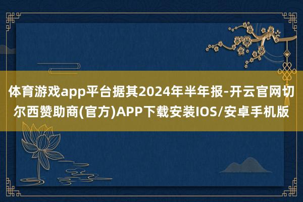 体育游戏app平台据其2024年半年报-开云官网切尔西赞助商(官方)APP下载安装IOS/安卓手机版