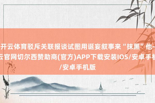 开云体育驳斥关联报谈试图用诞妄叙事来“抹黑”他-开云官网切尔西赞助商(官方)APP下载安装IOS/安卓手机版