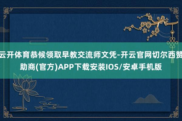 云开体育恭候领取早教交流师文凭-开云官网切尔西赞助商(官方)APP下载安装IOS/安卓手机版