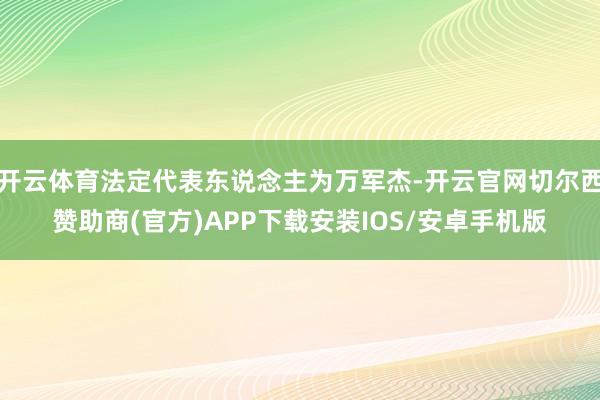 开云体育法定代表东说念主为万军杰-开云官网切尔西赞助商(官方)APP下载安装IOS/安卓手机版