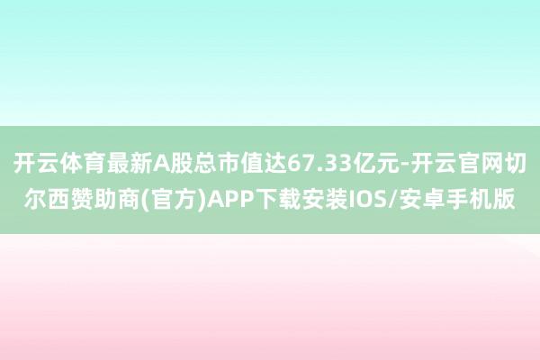 开云体育最新A股总市值达67.33亿元-开云官网切尔西赞助商(官方)APP下载安装IOS/安卓手机版