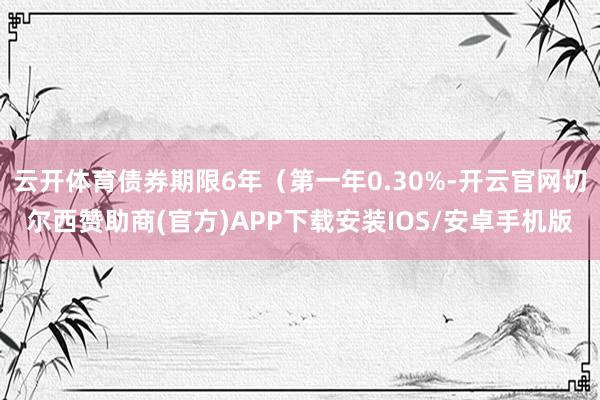 云开体育债券期限6年（第一年0.30%-开云官网切尔西赞助商(官方)APP下载安装IOS/安卓手机版