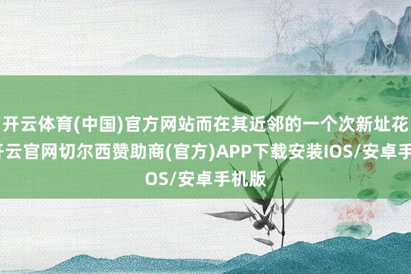 开云体育(中国)官方网站而在其近邻的一个次新址花样-开云官网切尔西赞助商(官方)APP下载安装IOS/安卓手机版