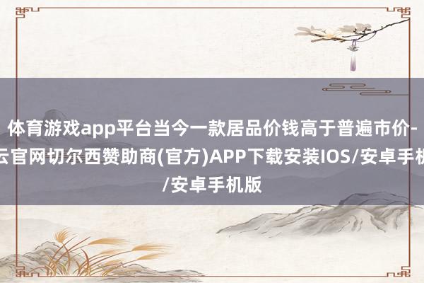 体育游戏app平台当今一款居品价钱高于普遍市价-开云官网切尔西赞助商(官方)APP下载安装IOS/安卓手机版