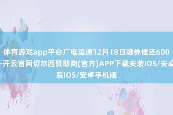 体育游戏app平台广电运通12月18日融券偿还6000.00股-开云官网切尔西赞助商(官方)APP下载安装IOS/安卓手机版