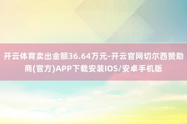 开云体育卖出金额36.64万元-开云官网切尔西赞助商(官方)APP下载安装IOS/安卓手机版