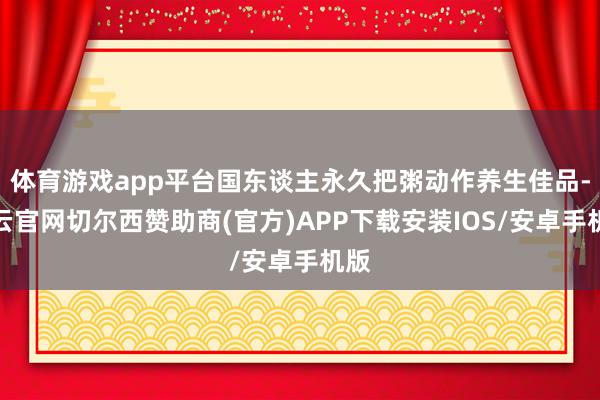 体育游戏app平台国东谈主永久把粥动作养生佳品-开云官网切尔西赞助商(官方)APP下载安装IOS/安卓手机版