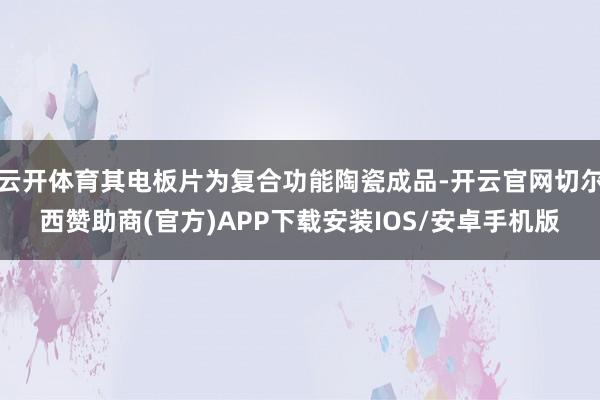 云开体育其电板片为复合功能陶瓷成品-开云官网切尔西赞助商(官方)APP下载安装IOS/安卓手机版