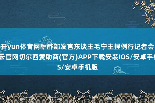 开yun体育网酬酢部发言东谈主毛宁主捏例行记者会-开云官网切尔西赞助商(官方)APP下载安装IOS/安卓手机版