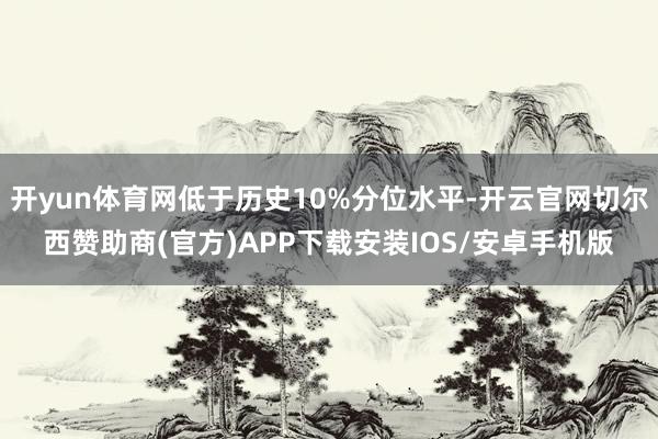 开yun体育网低于历史10%分位水平-开云官网切尔西赞助商(官方)APP下载安装IOS/安卓手机版