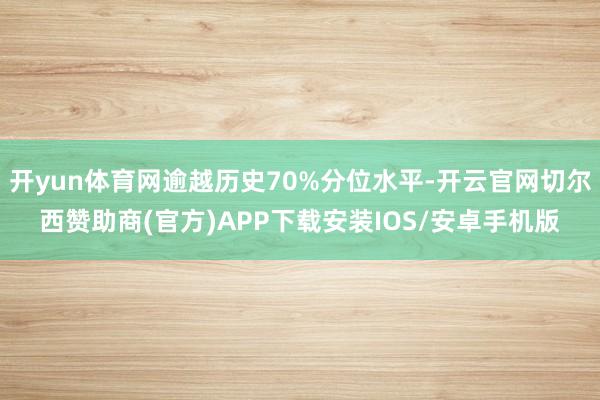 开yun体育网逾越历史70%分位水平-开云官网切尔西赞助商(官方)APP下载安装IOS/安卓手机版