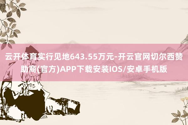 云开体育实行见地643.55万元-开云官网切尔西赞助商(官方)APP下载安装IOS/安卓手机版