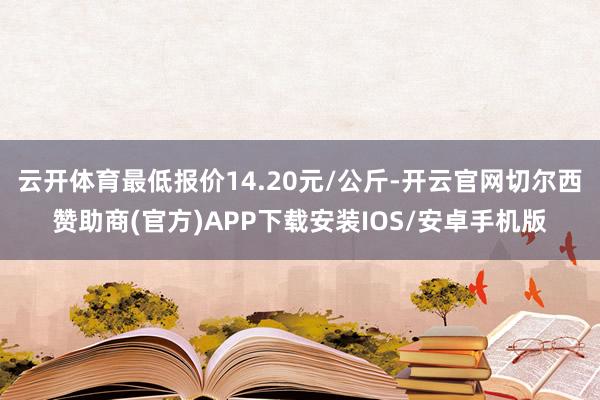 云开体育最低报价14.20元/公斤-开云官网切尔西赞助商(官方)APP下载安装IOS/安卓手机版