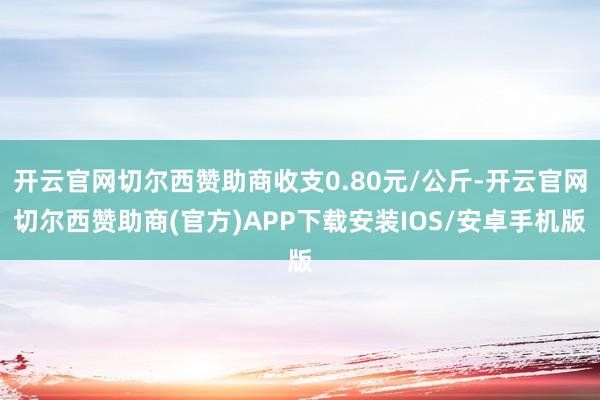 开云官网切尔西赞助商收支0.80元/公斤-开云官网切尔西赞助商(官方)APP下载安装IOS/安卓手机版