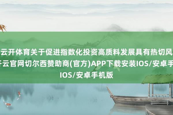 云开体育关于促进指数化投资高质料发展具有热切风趣-开云官网切尔西赞助商(官方)APP下载安装IOS/安卓手机版